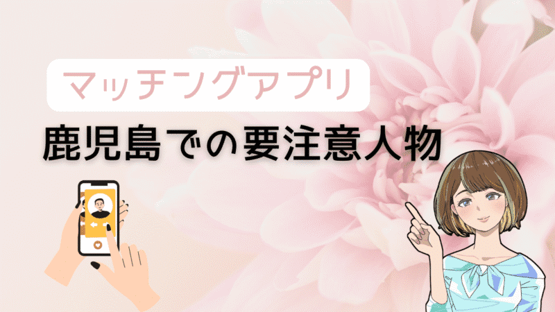 【知らないとヤバい】マッチングアプリで鹿児島の要注意人物を避ける方法とコスパ最強の出会い